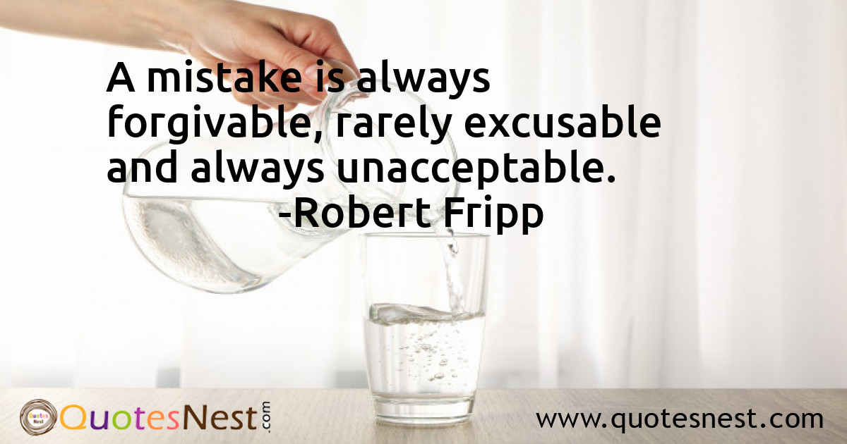 A mistake is always forgivable, rarely excusable and always unacceptable.